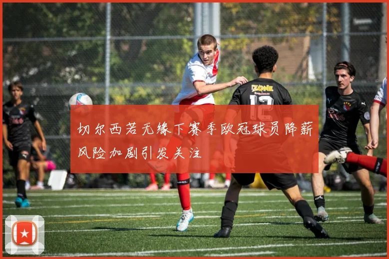 切尔西若无缘下赛季欧冠球员降薪风险加剧引发关注