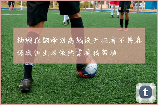 杨瀚森翻译刘禹铖谈开拓者不再雇佣我但生活依然需要我帮助