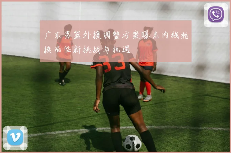 广东男篮外援调整方案曝光内线轮换面临新挑战与机遇