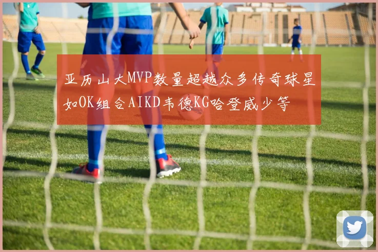 亚历山大MVP数量超越众多传奇球星如OK组合AIKD韦德KG哈登威少等
