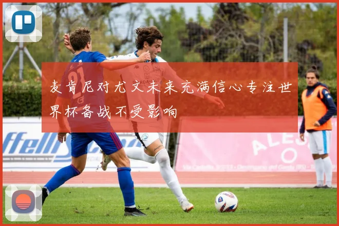 麦肯尼对尤文未来充满信心专注世界杯备战不受影响