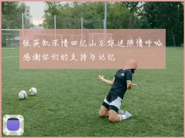 张英凯深情回忆山东球迷热情呼喊感谢你们的支持与记忆