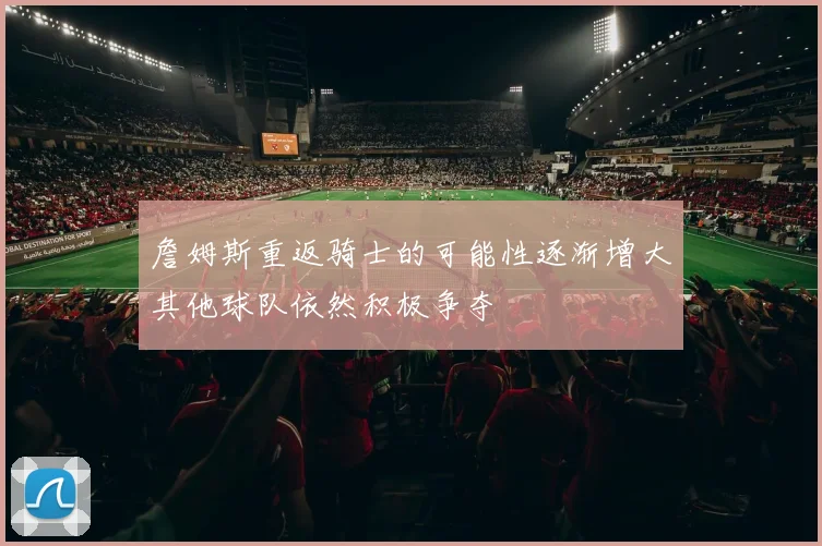 詹姆斯重返骑士的可能性逐渐增大其他球队依然积极争夺