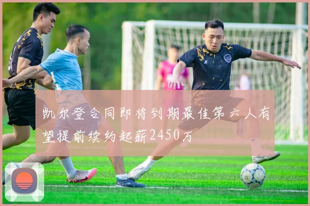 凯尔登合同即将到期最佳第六人有望提前续约起薪2450万