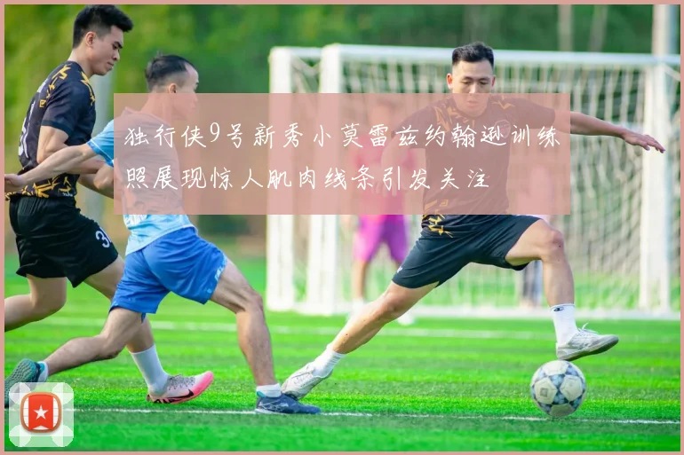 独行侠9号新秀小莫雷兹约翰逊训练照展现惊人肌肉线条引发关注