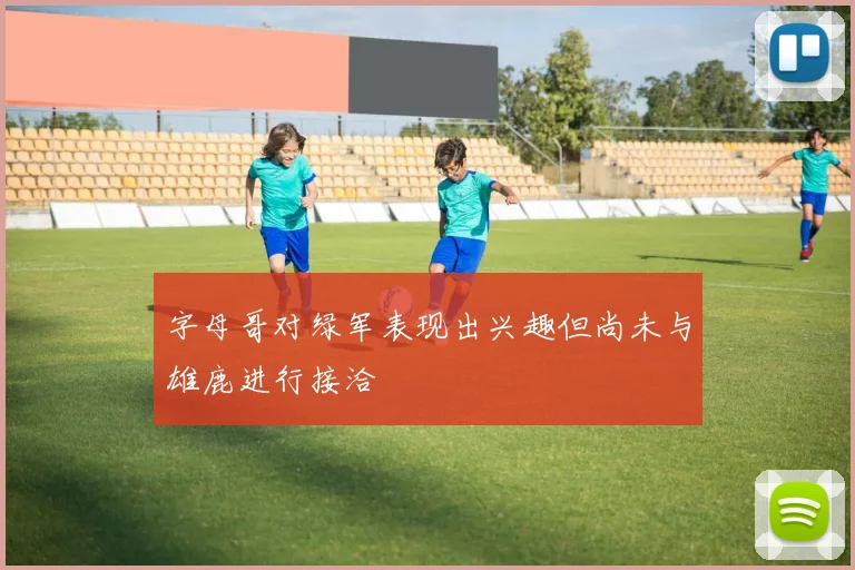 字母哥对绿军表现出兴趣但尚未与雄鹿进行接洽