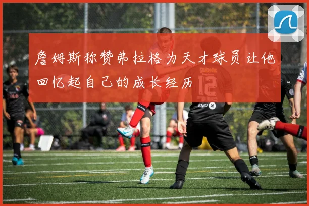 詹姆斯称赞弗拉格为天才球员让他回忆起自己的成长经历