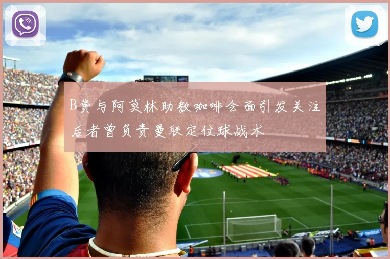 B费与阿莫林助教咖啡会面引发关注后者曾负责曼联定位球战术