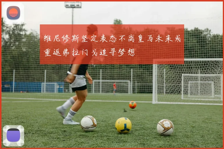 维尼修斯坚定表态不离皇马未来或重返弗拉门戈追寻梦想