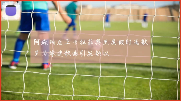 阿森纳后卫卡拉菲奥里度假时高歌罗马球迷歌曲引发热议