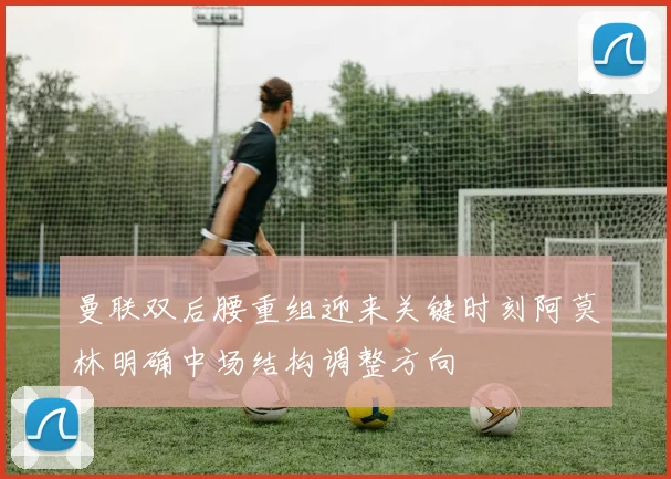 曼联双后腰重组迎来关键时刻阿莫林明确中场结构调整方向