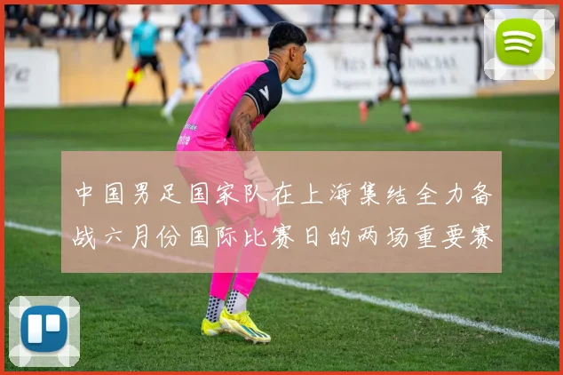 中国男足国家队在上海集结全力备战六月份国际比赛日的两场重要赛事