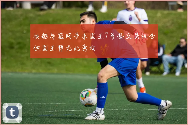 快船与篮网寻求国王7号签交易机会但国王暂无此意向