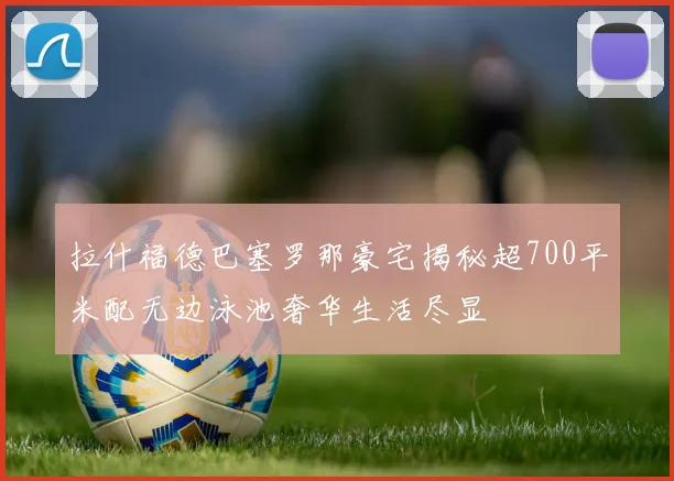 拉什福德巴塞罗那豪宅揭秘超700平米配无边泳池奢华生活尽显