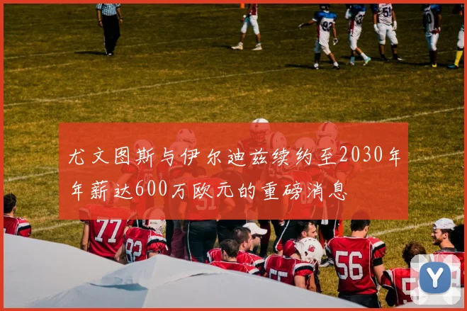 尤文图斯与伊尔迪兹续约至2030年年薪达600万欧元的重磅消息