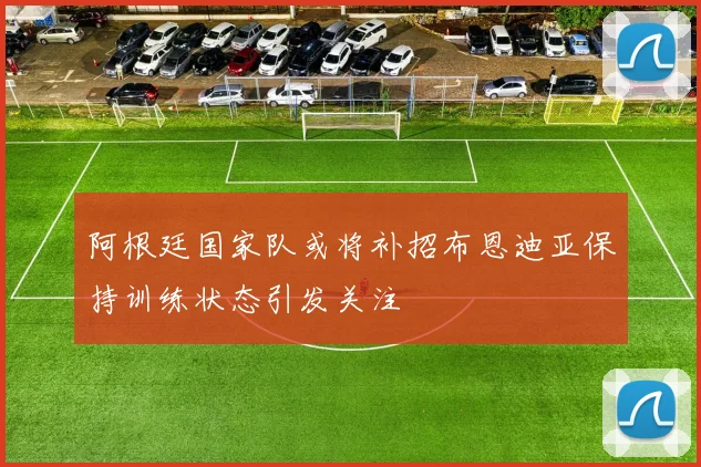阿根廷国家队或将补招布恩迪亚保持训练状态引发关注