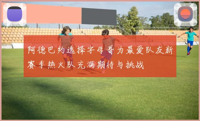 阿德巴约选择字母哥为最爱队友新赛季热火队充满期待与挑战
