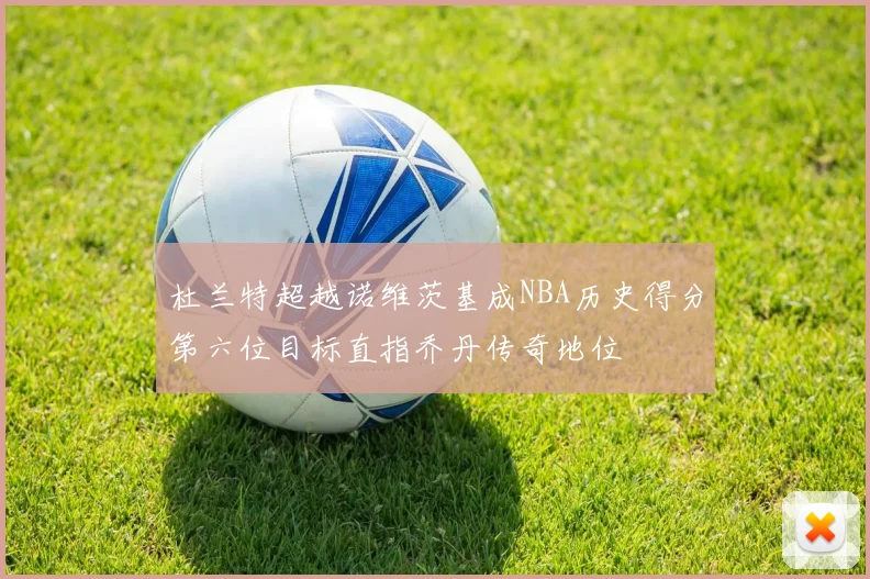 杜兰特超越诺维茨基成NBA历史得分第六位目标直指乔丹传奇地位