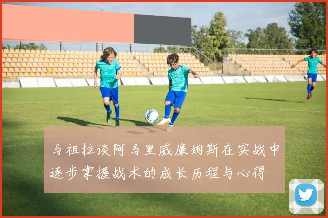 马祖拉谈阿马里威廉姆斯在实战中逐步掌握战术的成长历程与心得