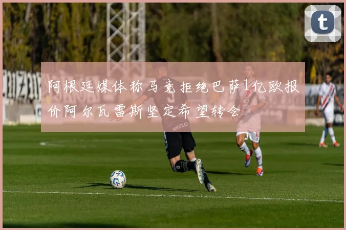 阿根廷媒体称马竞拒绝巴萨1亿欧报价阿尔瓦雷斯坚定希望转会