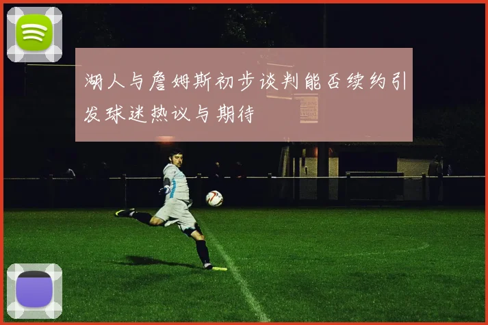 湖人与詹姆斯初步谈判能否续约引发球迷热议与期待
