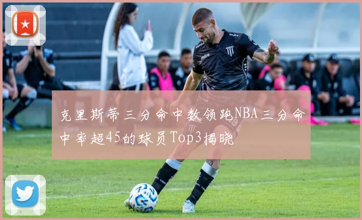 克里斯蒂三分命中数领跑NBA三分命中率超45的球员Top3揭晓