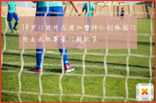 18岁门将许在源加盟拜仁创韩国门将五大联赛豪门新纪录