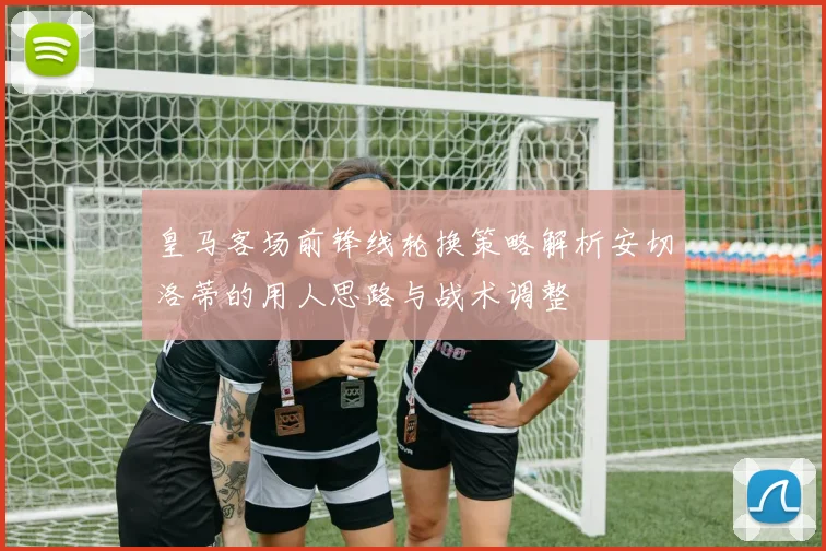 皇马客场前锋线轮换策略解析安切洛蒂的用人思路与战术调整