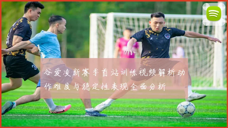 谷爱凌新赛季首站训练视频解析动作难度与稳定性表现全面分析